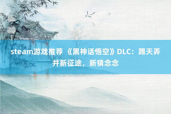 steam游戏推荐 《黑神话悟空》DLC：踢天弄井新征途，新猜念念