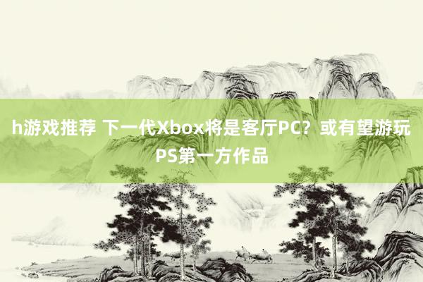 h游戏推荐 下一代Xbox将是客厅PC？或有望游玩PS第一方作品