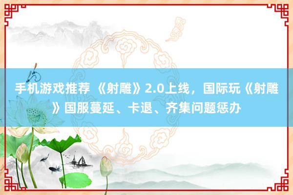 手机游戏推荐 《射雕》2.0上线，国际玩《射雕》国服蔓延、卡退、齐集问题惩办